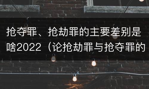 抢夺罪、抢劫罪的主要差别是啥2022（论抢劫罪与抢夺罪的界限）