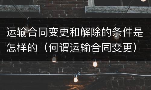 运输合同变更和解除的条件是怎样的（何谓运输合同变更）
