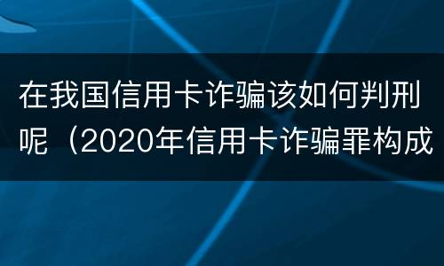 在我国信用卡诈骗该如何判刑呢（2020年信用卡诈骗罪构成要件）