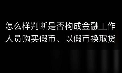 怎么样判断是否构成金融工作人员购买假币、以假币换取货币罪