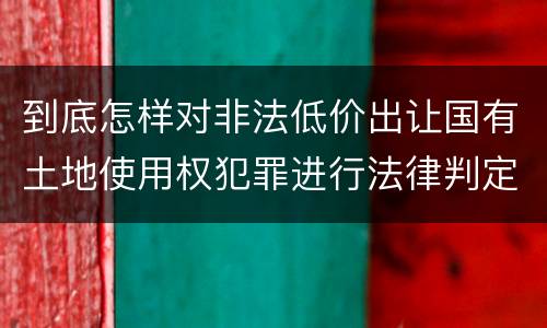 到底怎样对非法低价出让国有土地使用权犯罪进行法律判定