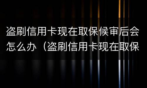 盗刷信用卡现在取保候审后会怎么办（盗刷信用卡现在取保候审后会怎么办呢）
