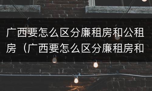 广西要怎么区分廉租房和公租房（广西要怎么区分廉租房和公租房呢）