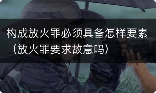 构成放火罪必须具备怎样要素（放火罪要求故意吗）