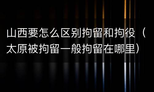 山西要怎么区别拘留和拘役（太原被拘留一般拘留在哪里）