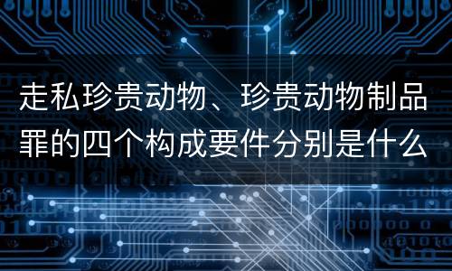 走私珍贵动物、珍贵动物制品罪的四个构成要件分别是什么