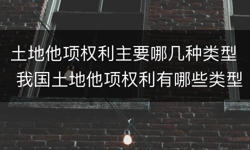 土地他项权利主要哪几种类型 我国土地他项权利有哪些类型