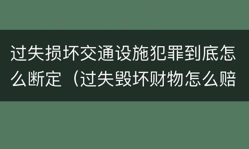 过失损坏交通设施犯罪到底怎么断定（过失毁坏财物怎么赔偿）