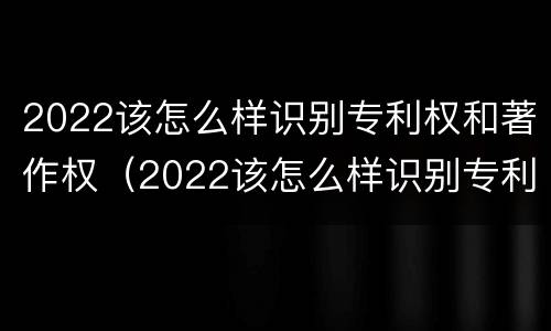 2022该怎么样识别专利权和著作权（2022该怎么样识别专利权和著作权证书）