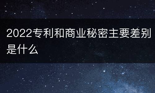 2022专利和商业秘密主要差别是什么