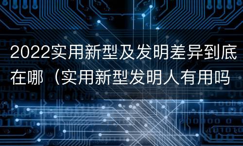 2022实用新型及发明差异到底在哪（实用新型发明人有用吗）
