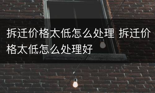 拆迁价格太低怎么处理 拆迁价格太低怎么处理好