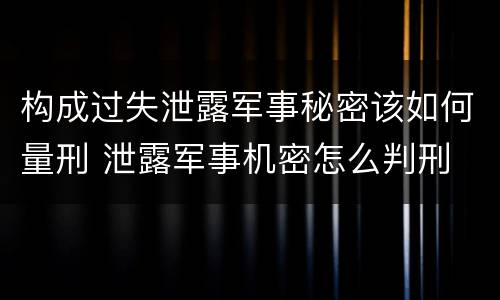 构成过失泄露军事秘密该如何量刑 泄露军事机密怎么判刑