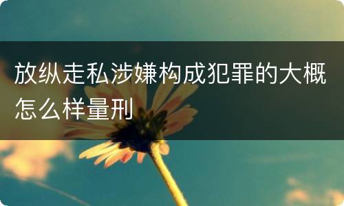 放纵走私涉嫌构成犯罪的大概怎么样量刑
