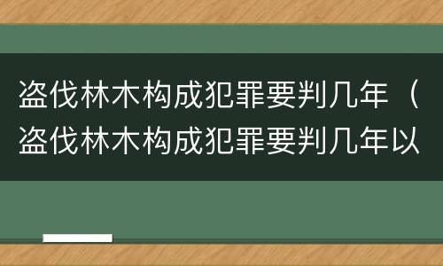 盗伐林木构成犯罪要判几年（盗伐林木构成犯罪要判几年以上）