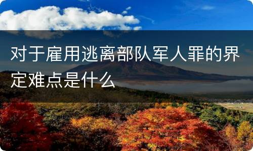 对于雇用逃离部队军人罪的界定难点是什么