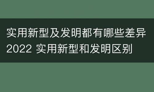 实用新型及发明都有哪些差异2022 实用新型和发明区别