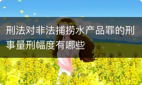 刑法对非法捕捞水产品罪的刑事量刑幅度有哪些