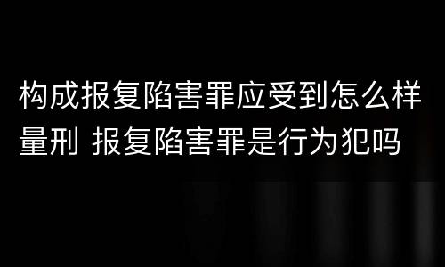 构成报复陷害罪应受到怎么样量刑 报复陷害罪是行为犯吗