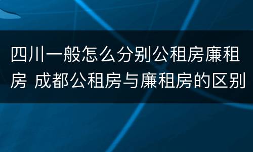四川一般怎么分别公租房廉租房 成都公租房与廉租房的区别