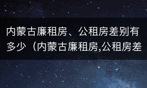 内蒙古廉租房、公租房差别有多少（内蒙古廉租房,公租房差别有多少年）