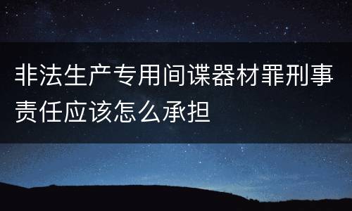 非法生产专用间谍器材罪刑事责任应该怎么承担