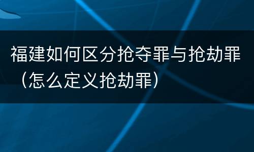 福建如何区分抢夺罪与抢劫罪（怎么定义抢劫罪）