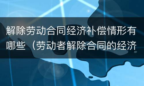 解除劳动合同经济补偿情形有哪些（劳动者解除合同的经济补偿）