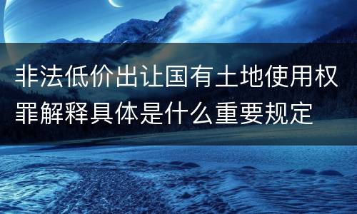 非法低价出让国有土地使用权罪解释具体是什么重要规定