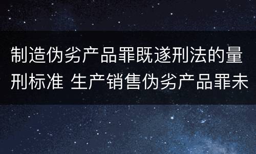 制造伪劣产品罪既遂刑法的量刑标准 生产销售伪劣产品罪未遂量刑标准