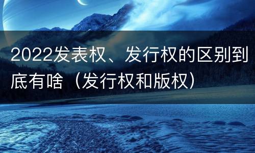 2022发表权、发行权的区别到底有啥（发行权和版权）