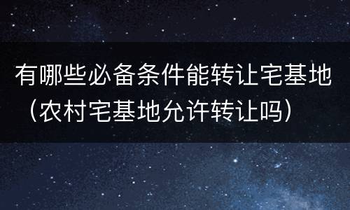 有哪些必备条件能转让宅基地（农村宅基地允许转让吗）