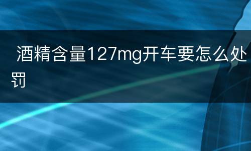  酒精含量127mg开车要怎么处罚