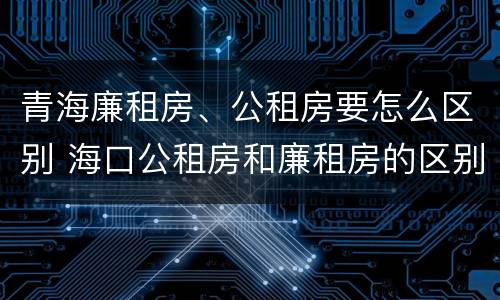 青海廉租房、公租房要怎么区别 海口公租房和廉租房的区别