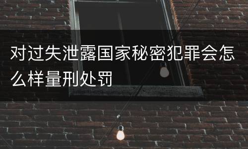 对过失泄露国家秘密犯罪会怎么样量刑处罚