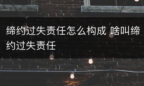 缔约过失责任怎么构成 啥叫缔约过失责任