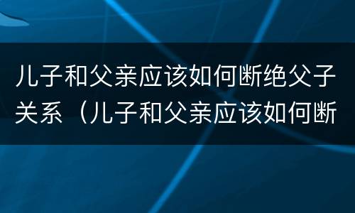 儿子和父亲应该如何断绝父子关系（儿子和父亲应该如何断绝父子关系呢）