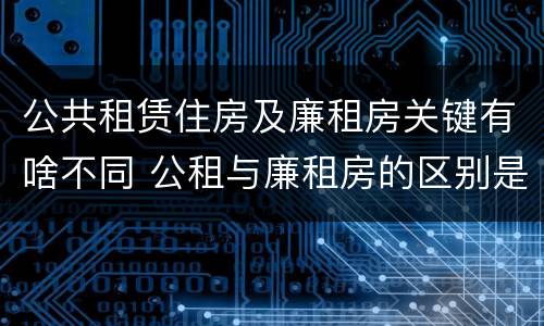 公共租赁住房及廉租房关键有啥不同 公租与廉租房的区别是什么