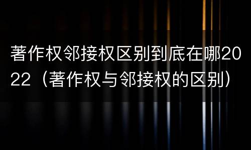 著作权邻接权区别到底在哪2022（著作权与邻接权的区别）