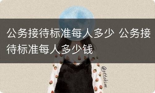 公务接待标准每人多少 公务接待标准每人多少钱