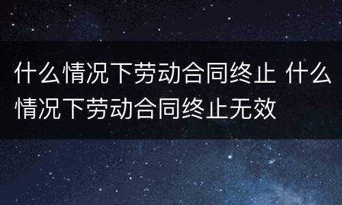 什么情况下劳动合同终止 什么情况下劳动合同终止无效
