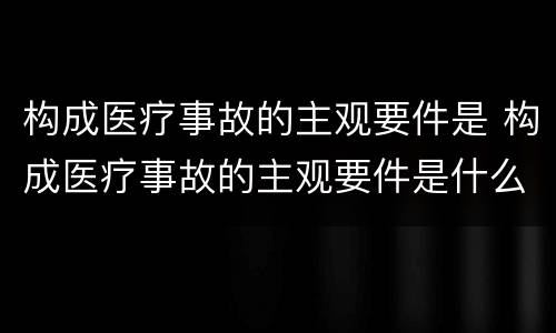 构成医疗事故的主观要件是 构成医疗事故的主观要件是什么