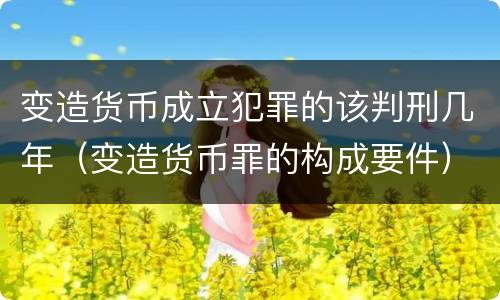 变造货币成立犯罪的该判刑几年（变造货币罪的构成要件）
