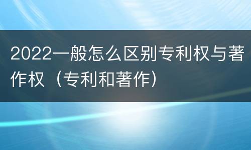 2022一般怎么区别专利权与著作权（专利和著作）