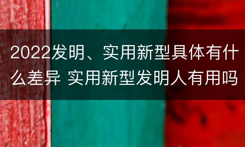 2022发明、实用新型具体有什么差异 实用新型发明人有用吗