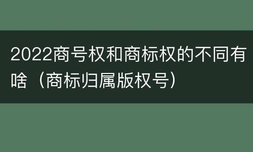 2022商号权和商标权的不同有啥（商标归属版权号）