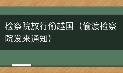 检察院放行偷越国（偷渡检察院发来通知）