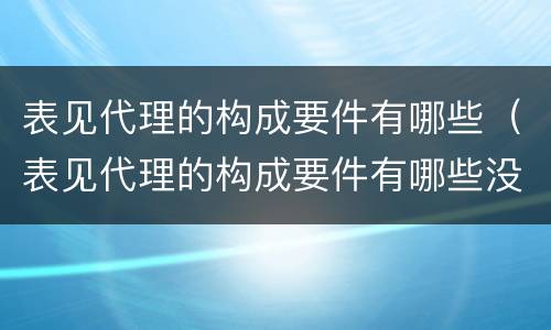表见代理的构成要件有哪些（表见代理的构成要件有哪些没有任务详情）