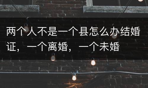 两个人不是一个县怎么办结婚证，一个离婚，一个未婚