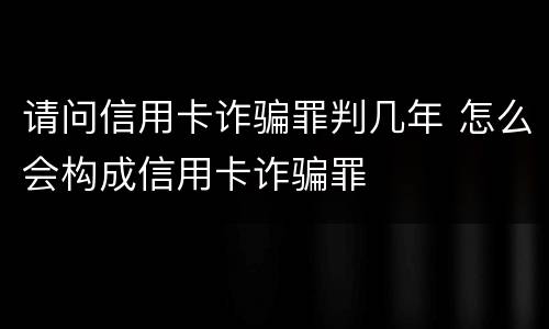 请问信用卡诈骗罪判几年 怎么会构成信用卡诈骗罪